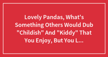 Lovely Pandas, What’s Something Others Would Dub “Childish” And “Kiddy” That You Enjoy, But You Love It Regardless?