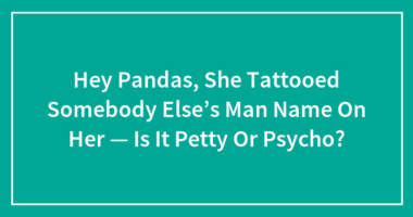 Hey Pandas, She Tattooed Somebody Else’s Man Name On Her — Is It Petty Or Psycho?