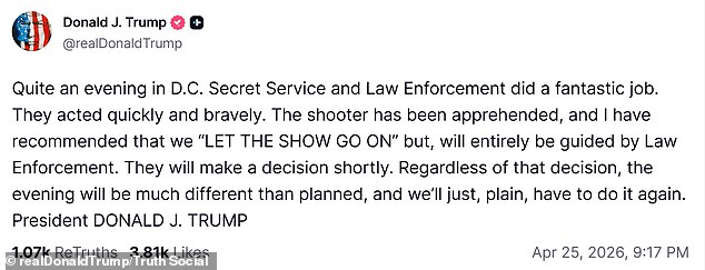 President Donald Trump posts on the night of April 25, 2026: Quite an evening in D.C. Secret Service and Law Enforcement did a fantastic job. They acted quickly and bravely. The shooter has been apprehended, and I have recommended that we "LET THE SHOW GO ON" but, will entirely be guided by Law Enforcement. They will make a decision shortly. Regardless of that decision, the evening will be much different than planned, and we'll just, plain, have to do it again. President DONALD J. TRUMP